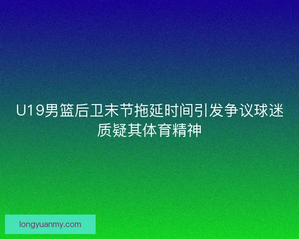U19男篮后卫末节拖延时间引发争议球迷质疑其体育精神