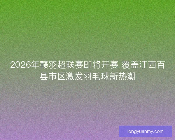 2026年赣羽超联赛即将开赛 覆盖江西百县市区激发羽毛球新热潮