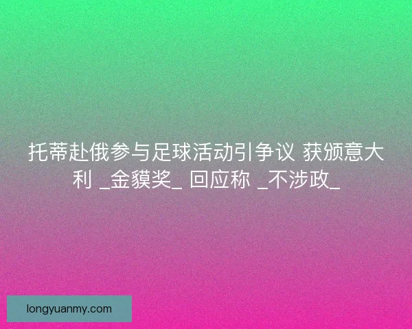 托蒂赴俄参与足球活动引争议 获颁意大利 _金貘奖_ 回应称 _不涉政_